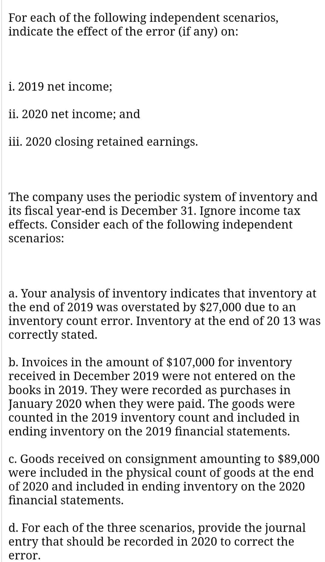 For each of the following independent scenarios,
indicate the effect of the error (if any) on:
i. 2019 net income;
ii. 2020 net income; and
iii. 2020 closing retained earnings.
company uses the periodic system of inventory and
its fiscal year-end is December 31. Ignore income tax
effects. Consider each of the following independent
The
scenarios:
a. Your analysis of inventory indicates that inventory at
the end of 2019 was overstated by $27,000 due to an
inventory count error. Inventory at the end of 20 13 was
correctly stated.
b. Invoices in the amount of $107,000 for inventory
received in December 2019 were not entered on the
books in 2019. They were recorded as purchases in
January 2020 when they were paid. The goods were
counted in the 2019 inventory count and included in
ending inventory on the 2019 financial statements.
c. Goods received on consignment amounting to $89,000
were included in the physical count of goods at the end
of 2020 and included in ending inventory on the 2020
financial statements.
d. For each of the three scenarios, provide the journal
entry that should be recorded in 2020 to correct the
error.
