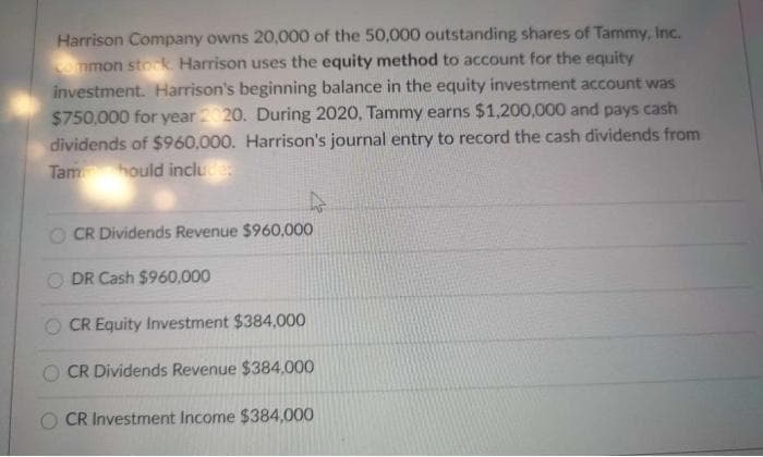 Harrison Company owns 20,000 of the 50,000 outstanding shares of Tammy, Inc.
ommon stok Harrison uses the equity method to account for the equity
investment. Harrison's beginning balance in the equity investment account was
$750,000 for year 20. During 2020, Tammy earns $1,200,000 and pays cash
dividends of $960,000. Harrison's journal entry to record the cash dividends from
Tam hould inclue
47
CR Dividends Revenue $960,000
O DR Cash $960,000
CR Equity Investment $384,000
O CR Dividends Revenue $384,000
O CR Investment Income $384,000
