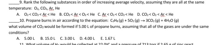 _9. Rank the following substances in order of increasing average velocity, assuming they are all at the same
temperature: O2, CO2, Ar, He
A. 02< CO2 < Ar < He B. CO2 < Ar < O2< He C. Ar< O2< CO2< He D. CO2 < 02 < Ar< He
_10. Propane burns in air according to the equation: C3H3 (g) + 502 (g) →3CO2 (g) + 4H20 (g)
what volume of CO2 would be formed if 5.00 L of propane burns, assuming that all of the gases are under the same
conditions?
A. 5.00 L B. 15.0 L C. 3.00 L D. 4.00 L E. 1.67L
11 What volume of Ha would be collected at 22 0°C and a pressure of 713 torr if 2.65 a of zinc react

