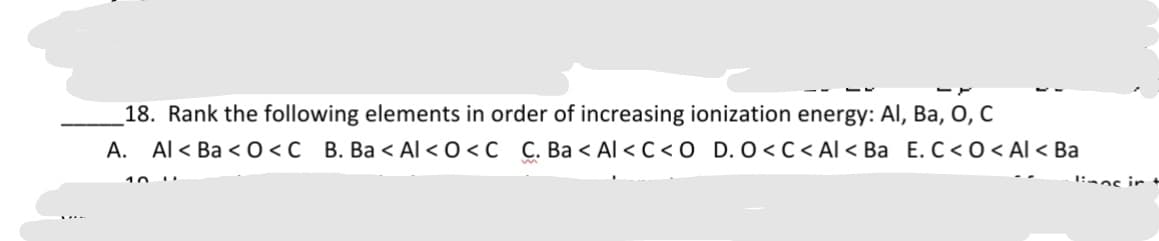 18. Rank the following elements in order of increasing ionization energy: Al, Ba, 0, C
A. Al < Ba < 0 <C B. Ba < Al < 0 <C C. Ba < Al < C< O D. O<C< Al < Ba E. C< 0 < Al < Ba
10
1:aas ir
......
