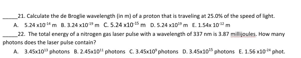 21. Calculate the de Broglie wavelength (in m) of a proton that is traveling at 25.0% of the speed of light.
A. 5.24 x1014 m B. 3.24 x10-19 m C. 5.24 x1015 m D. 5.24 x1019 m E. 1.54x 1012 m
22. The total energy of a nitrogen gas laser pulse with a wavelength of 337 nm is 3.87 millijoules. How many
photons does the laser pulse contain?
A. 3.45x1013 photons B. 2.45x1011 photons C. 3.45x10° photons D. 3.45x10 photons E. 1.56 x1024 phot.
