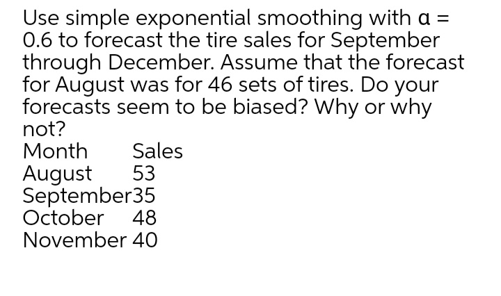 Use simple exponential smoothing with a =
0.6 to forecast the tire sales for September
through December. Assume that the forecast
for August was for 46 sets of tires. Do your
forecasts seem to be biased? Why or why
not?
Month
Sales
August
53
September35
October 48
November 40
