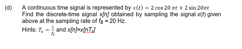 A continuous time signal is represented by x(t) = 2 cos 20 nt + 2 sin 20nt
Find the discrete-time signal x[n] obtained by sampling the signal x(t) given
above at the sampling rate of fs = 20 Hz.
(d)
Hints: T, = and x[n]=x[nTs]
fs

