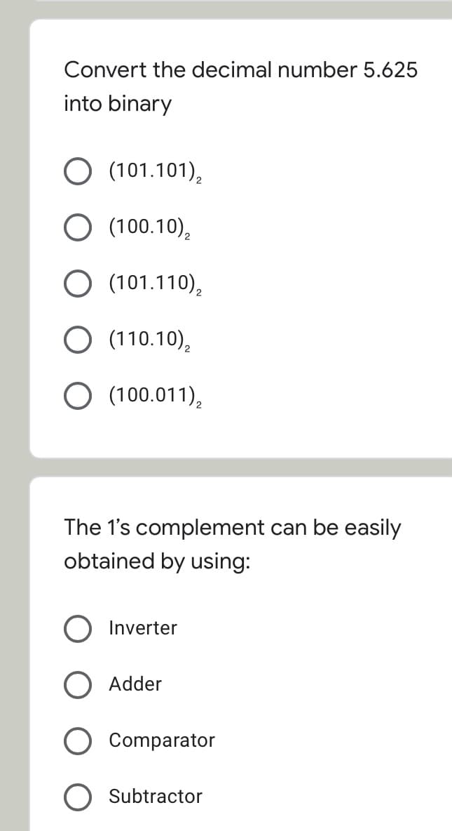 Convert the decimal number 5.625
into binary
O (101.101),
O (100.10),
O (101.110),
O (110.10),
O (100.011),
The 1's complement can be easily
obtained by using:
Inverter
Adder
Comparator
Subtractor
