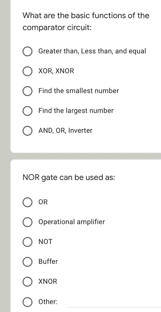 What are the basic functions of the
comparator circuit:
Greater than, Less than, and equal
XOR, XNOR
Find the smallest number
Find the largest number
O AND, OR, Inverter
NOR gate can be used as:
OR
Operational amplifier
NOT
Buffer
XNOR
Other:
