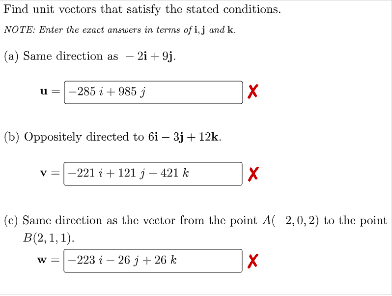 Find unit vectors that satisfy the stated conditions.
NOTE: Enter the exact answers in terms of i, j and k.
(a) Same direction as
- 2i + 9j.
-
u =-285 i+ 985 j
(b) Oppositely directed to 6i – 3j + 12k.
-
v =|-221 i + 121 j + 421 k
(c) Same direction as the vector from the point A(-2,0, 2) to the point
В(2, 1, 1).
— 223 і — 26 j + 26 k
W =

