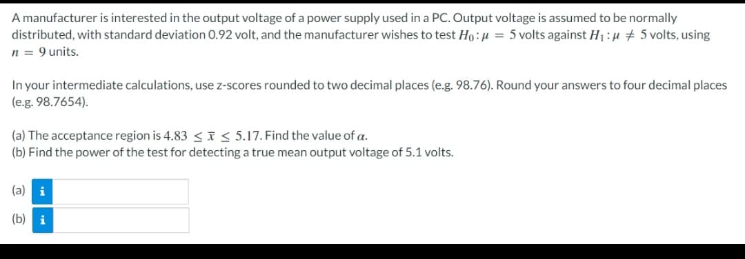 A manufacturer is interested in the output voltage of a power supply used in a PC. Output voltage is assumed to be normally
distributed, with standard deviation 0.92 volt, and the manufacturer wishes to test Ho:µ = 5 volts against H1:u 5 volts, using
n = 9 units.
In your intermediate calculations, use z-scores rounded
(e.g. 98.7654).
two decimal places (e.g. 98.76). Round your answers to four decimal places
(a) The acceptance region is 4.83 < x< 5.17. Find the value of a.
(b) Find the power of the test for detecting a true mean output voltage of 5.1 volts.
(a) i
(b) i
