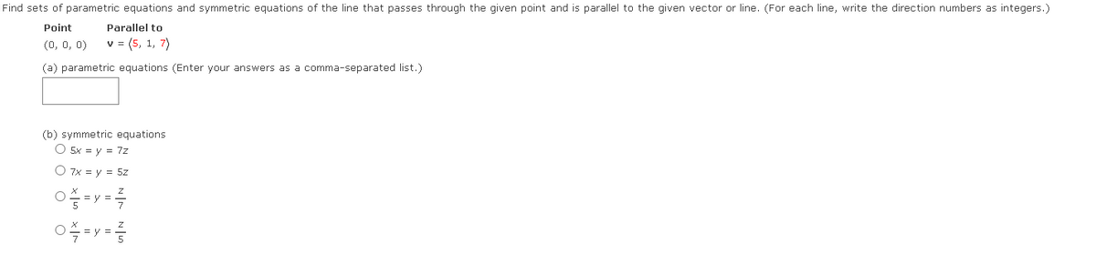 Find sets of parametric equations and symmetric equations of the line that passes through the given point and is parallel to the given vector or line. (For each line, write the direction numbers as integers.)
Point
Parallel to
(0, 0, 0)
v = (5, 1, 7)
(a) parametric equations (Enter your answers as a comma-separated list.)
(b) symmetric equations
O 5x = y = 7z
O 7x = y = 5z
= y
0 = y =
