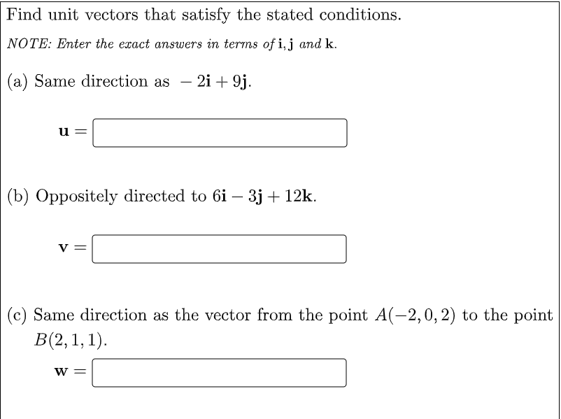 Find unit vectors that satisfy the stated conditions.
NOTE: Enter the exact answers in terms of i, j and k.
(a) Same direction as – 2i + 9j.
-
u
(b) Oppositely directed to 6i – 3j + 12k.
-
v =
(c) Same direction as the vector from the point A(-2,0, 2) to the point
В(2, 1, 1).
W =
||
