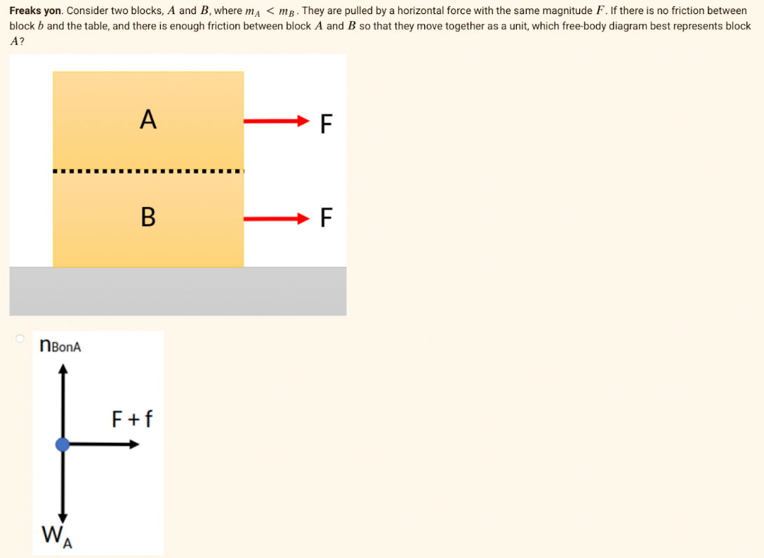 Freaks yon. Consider two blocks, A and B, where ma < mg . They are pulled by a horizontal force with the same magnitude F. If there is no friction between
block b and the table, and there is enough friction between block A and B so that they move together as a unit, which free-body diagram best represents block
A?
A
F
NBonA
F+f
WA

