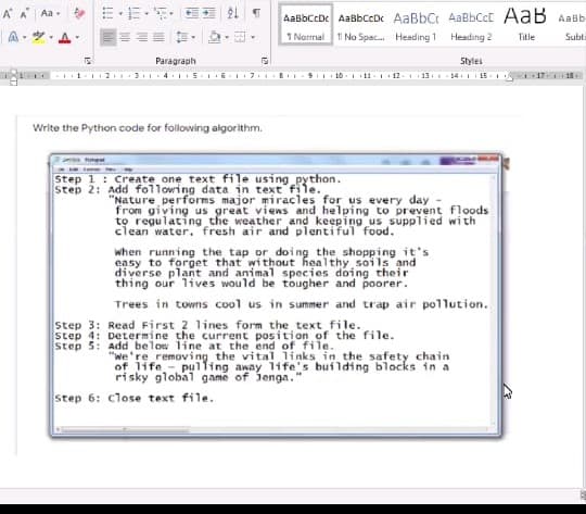 A A
An, 三,=。
AaBbCcDc AaBbCcDc AaBbCt AaBbCcC AaB AaBb
1 Normal 1 No Spac. Heading 1
A- . A
Heading 2
Title
Subti
Paragraph
Styles
E 91 18-11-12. 11. 14. 15. 1 1
Write the Python code for following algorithm.
Step 1: Create one text file using python.
step 2: Add following data in text file.
"Nature performs major miracles for us every day
from giving us great viens and helping to prevent floods
to regulating the weather and keeping us supplied wi th
clean water. fresh air and plentiful food.
when running the tap or doing the shopping it's
easy to forget that without healthy soils and
diverse plant and animal species doing their
thing our lives would be tougher and poorer.
Trees in towns cool us in summer and trap air pollution.
Step 3: Read First 2 lines form the text file.
step 4: Determine the current position of the file.
"We're removing the vital links in the safety chain
of life - pulling away 1fe's building blocks in a
risky global game of Jenga."
Step 6: close text file.
