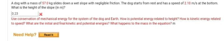 A dog with a mass of 57.0 kg slides down a wet slope with negligible friction. The dog starts from rest and has a speed of 2.10 m/s at the bottom.
What is the height of the slope (in m)?
0. 23
Use conservation of mechanical energy for the system of the dog and Earth. How is potential energy related to height? How is kinetic energy related
to speed? What are the initial and final kinetic and potential energies? What happens to the mass in the equation? m
Need Help?
Read It
