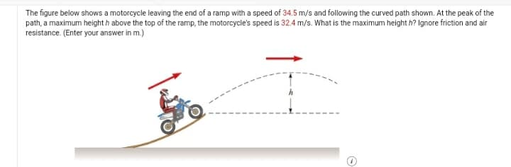 The figure below shows a motorcycle leaving the end of a ramp with a speed of 34.5 m/s and following the curved path shown. At the peak of the
path, a maximum height h above the top of the ramp, the motorcycle's speed is 32.4 m/s. What is the maximum height h? Ignore friction and air
resistance. (Enter your answer in m.)
