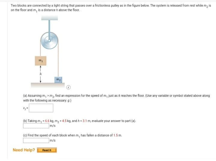 Two blocks are connected by a light string that passes over a frictionless pulley as in the figure below. The system is released from rest while m, is
on the floor and m, is a distance h above the floor.
(a) Assuming m, > m2 find an expression for the speed of m, just as it reaches the floor. (Use any variable or symbol stated above along
with the following as necessary: g.)
(b) Taking m, = 6.6 kg, m, = 4.5 kg, and h = 3.1 m, evaluate your answer to part (a).
m/s
(c) Find the speed of each block when m, has fallen a distance of 1.5 m.
m/s
Need Help?
Read It
