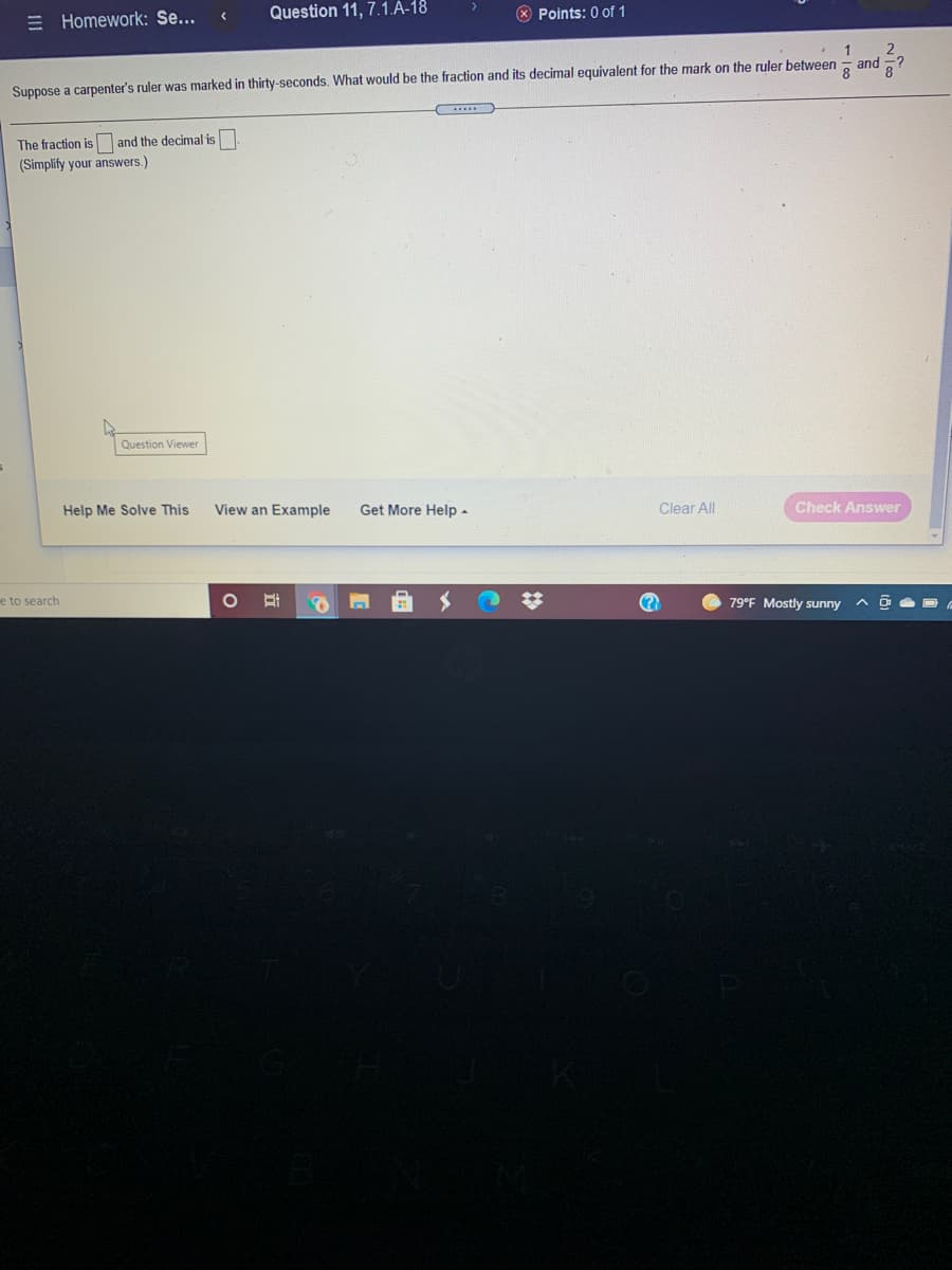 = Homework: Se...
Question 11, 7.1.Á-18
* Points: 0 of 1
1
2
and ?
8
Suppose a carpenter's ruler was marked in thirty-seconds. What would be the fraction and its decimal equivalent for the mark on the ruler between
The fraction is and the decimal is
(Simplify your answers.)
Question Viewer
Help Me Solve This
View an Example
Get More Help -
Clear All
Check Answer
e to search
(?
79°F Mostly sunny
