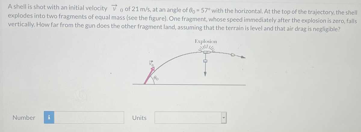 A shell is shot with an initial velocity v o of 21 m/s, at an angle of 00 = 57° with the horizontal. At the top of the trajectory, the shell
explodes into two fragments of equal mass (see the figure). One fragment, whose speed immediately after the explosion is zero, falls
vertically. How far from the gun does the other fragment land, assuming that the terrain is level and that air drag is negligible?
Explosion
Number
Units
