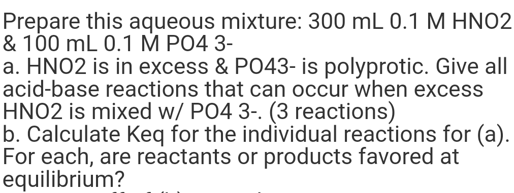 Prepare this aqueous mixture: 300 mL 0.1 M HNO2
& 100 mL 0.1 M PO4 3-
a. HNO2 is in excess & PO43- is polyprotic. Give all
acid-base reactions that can occur when excess
HNO2 is mixed w/ PO4 3-. (3 reactions)
b. Calculate Keq for the individual reactions for (a).
For each, are reactants or products favored at
equilibrium?
