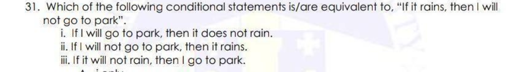 31. Which of the following conditional statements is/are equivalent to, "If it rains, then I will
not go to park".
i. If I will go to park, then it does not rain.
ii. If I will not go to park, then it rains.
ii. If it will not rain, then I go to park.

