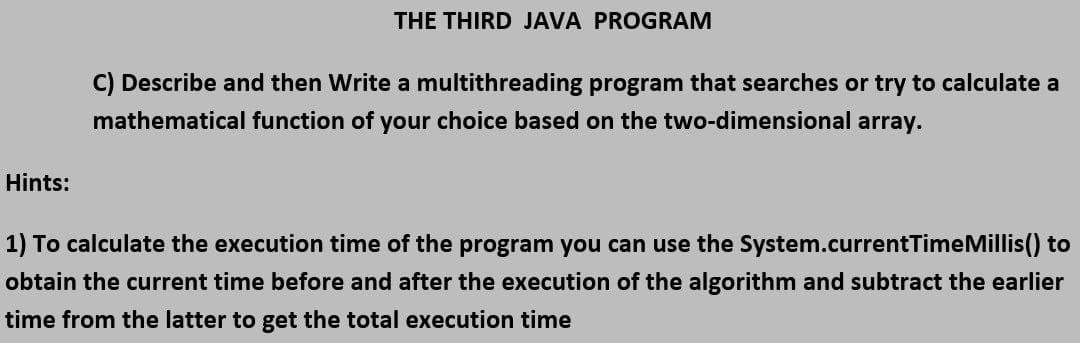 THE THIRD JAVA PROGRAM
C) Describe and then Write a multithreading program that searches or try to calculate a
mathematical function of your choice based on the two-dimensional array.
Hints:
1) To calculate the execution time of the program you can use the System.currentTimeMillis() to
obtain the current time before and after the execution of the algorithm and subtract the earlier
time from the latter to get the total execution time
