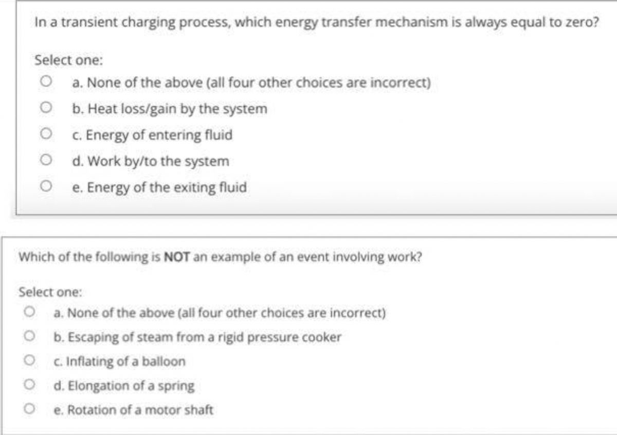 In a transient charging process, which energy transfer mechanism is always equal to zero?
Select one:
O a. None of the above (all four other choices are incorrect)
O b. Heat loss/gain by the system
O C. Energy of entering fluid
O d. Work by/to the system
O e. Energy of the exiting fluid
Which of the following is NOT an example of an event involving work?
Select one:
O a. None of the above (all four other choices are incorrect)
O b. Escaping of steam from a rigid pressure cooker
O c Inflating of a balloon
O d. Elongation of a spring
e. Rotation of a motor shaft
