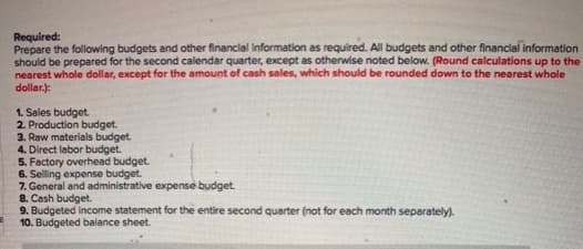 Required:
Prepare the following budgets and other financial Information as required. All budgets and other financial im
should be prepared for the second calendar quarter, except as otherwise noted below. (Round calculations
nearest whole dollar, except for the amount of cash sales, which should be rounded down to the neares
dollar.):
1. Sales budget.
2. Production budget.
3. Raw materials budget
4. Direct labor budget.
5. Factory overhead budget.
6. Selling expense budget.
7. General and administrative expense budget
8. Cash budget
9. Budgeted income statement for the entire second quarter (not for each month separately).
10. Budgeted balance sheet.
