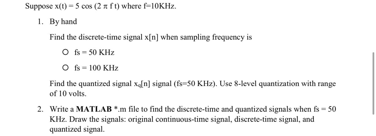 Suppose x(t) = 5 cos (2 t f t) where f=10KHZ.
1. By hand
Find the discrete-time signal x[n] when sampling frequency is
O fs = 50 KHz
O fs = 100 KHz
Find the quantized signal xq[n] signal (fs=50 KHz). Use 8-level quantization with range
of 10 volts.
2. Write a MATLAB *.m file to find the discrete-time and quantized signals when fs = 50
KHz. Draw the signals: original continuous-time signal, discrete-time signal, and
quantized signal.

