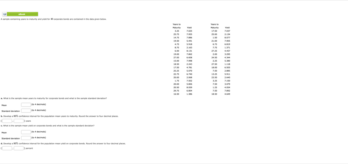 еBook
A sample containing years to maturity and yield for 40 corporate bonds are contained in the data given below.
Years to
Years to
Maturity
Yield
Maturity
Yield
3.25
7.025
17.50
7.037
25.75
7.955
25.00
2.134
14.75
7.886
1.50
8.077
19.50
5.491
21.00
7.905
4.75
5.918
6.75
6.819
8.75
2.163
7.75
1.371
6.00
8.131
27.25
4.457
19.00
7.862
2.00
3.295
27.00
6.608
24.50
4.344
15.00
7.998
2.25
5.380
18.50
2.243
27.50
1.118
17.50
4.781
18.00
6.505
25.25
5.070
7.50
2.885
22.75
6.740
13.25
5.911
20.00
2.068
23.50
2.640
1.75
7.502
3.25
7.150
20.00
5.806
7.50
3.079
20.50
8.059
1.25
4.054
29.75
6.804
7.50
7.892
16.50
1.386
18.50
4.649
a. What is the sample mean years to maturity for corporate bonds and what is the sample standard deviation?
(to 4 decimals)
Мean
(to 4 decimals)
Standard deviation
b. Develop a 95% confidence interval for the population mean years to maturity. Round the answer to four decimal places.
) years
c. What is the sample mean yield on corporate bonds and what is the sample standard deviation?
(to 4 decimals)
Mean
Standard deviation
(to 4 decimals)
d. Develop a 95% confidence interval for the population mean yield on corporate bonds. Round the answer to four decimal places.
) percent
