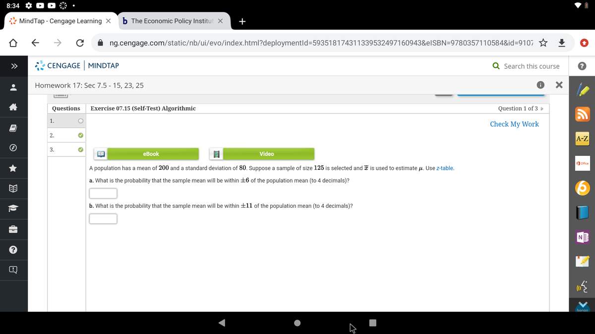 8:34
* MindTap - Cengage Learning ×
b The Economic Policy Institut X
+
->
ng.cengage.com/static/nb/ui/evo/index.html?deploymentld=593518174311339532497160943&elSBN=9780357110584&id=9107 ☆ +
>>
CENGAGE MINDTAP
Q Search this course
Homework 17: Sec 7.5 - 15, 23, 25
Questions
Exercise 07.15 (Self-Test) Algorithmic
Question 1 of 3
1.
Check My Work
2.
A-Z
3.
еBook
Video
O Office
A population has a mean of 200 and a standard deviation of 80. Suppose a sample of size 125 is selected and I is used to estimate u. Use z-table.
a. What is the probability that the sample mean will be within +6 of the population mean (to 4 decimals)?
b. What is the probability that the sample mean will be within +11 of the population mean (to 4 decimals)?
N
bongo
