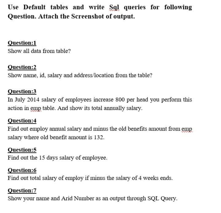 Use Default tables and write Sql queries for following
Question. Attach the Screenshot of output.
Question:1
Show all data from table?
Question:2
Show name, id, salary and address/location from the table?
Question:3
In July 2014 salary of employees increase 800 per head you perform this
action in emp table. And show its total annually salary.
Question:4
Find out employ annual salary and minus the old benefits amount from emp
salary where old benefit amount is 132.
Question:5
Find out the 15 days salary of employee.
Question:6
Find out total salary of employ if minus the salary of 4 weeks ends.
Question:7
Show your name and Arid Number as an output through SQL Query.
