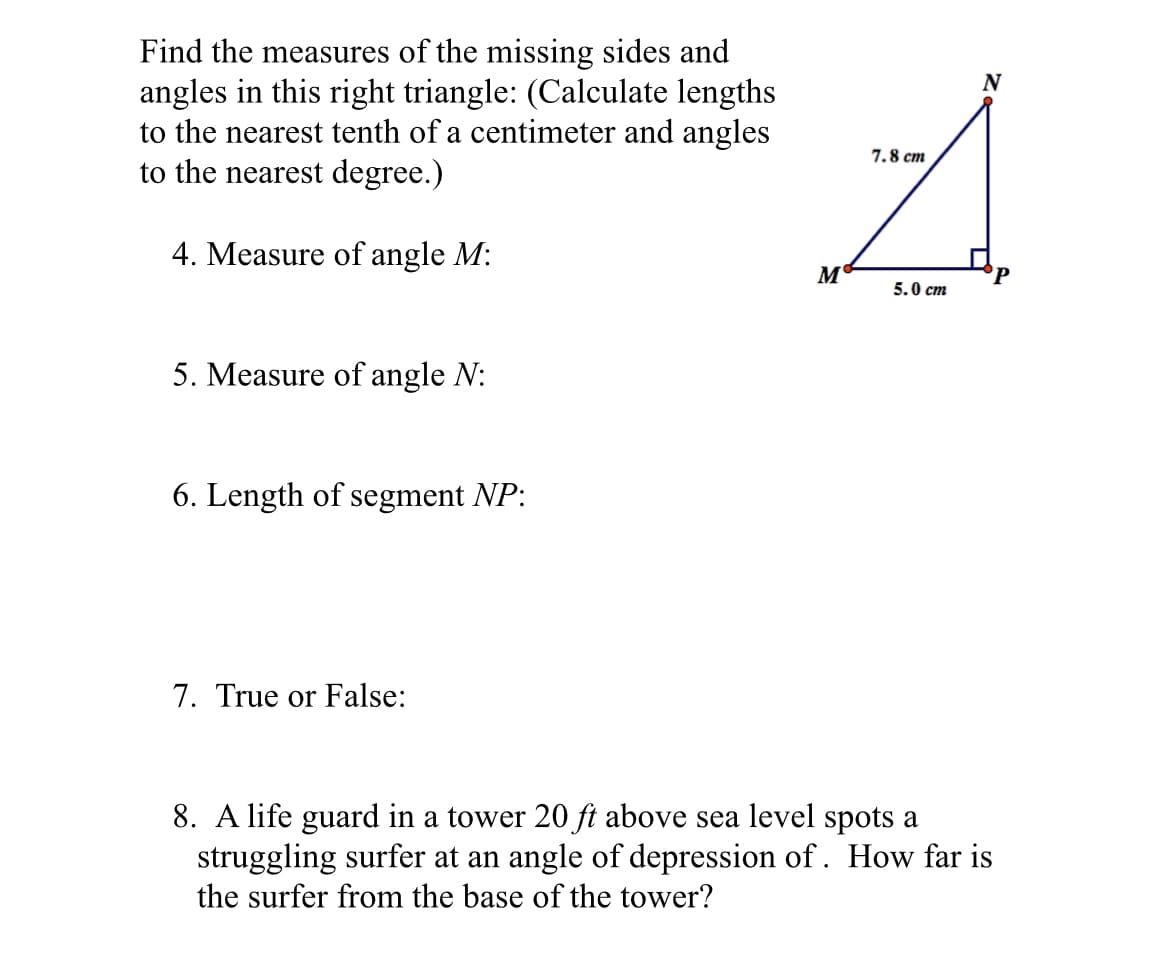 Find the measures of the missing sides and
angles in this right triangle: (Calculate lengths
to the nearest tenth of a centimeter and angles
to the nearest degree.)
N
7.8 cm
4. Measure of angle M:
M'
5.0 cm
5. Measure of angle N:
6. Length of segment NP:
7. True or False:
8. A life guard in a tower 20 ft above sea level spots a
struggling surfer at an angle of depression of. How far is
the surfer from the base of the tower?
