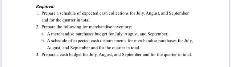 Required:
1. Prepare a schedule of expected cash collections for July, August, and September
and for the quarter in total.
2. Prepare the following for merchandise inventory:
a. A merchandise purchases budget for July, August, and September.
b. A schedule of expected cash disbursements for merchandise purchases for July,
August, and September and for the quarter in total.
3. Prepare a cash budget for July, August, and September and for the quarter in total.
