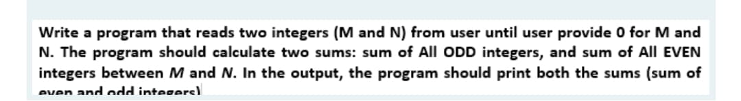 Write a program that reads two integers (M and N) from user until user provide 0 for M and
N. The program should calculate two sums: sum of All ODD integers, and sum of All EVEN
integers between M and N. In the output, the program should print both the sums (sum of
even andodd integers)
