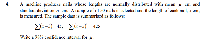 A machine produces nails whose lengths are normally distributed with mean µ cm and
4.
standard deviation o cm. A sample of of 50 nails is selected and the length of each nail, x cm,
is measured. The sample data is summarised as follows:
Σ-3)-45, Σ-3,- 45
Write a 98% confidence interval for u.
