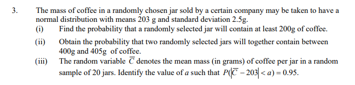 3.
The mass of coffee in a randomly chosen jar sold by a certain company may be taken to have a
normal distribution with means 203 g and standard deviation 2.5g.
(i)
Find the probability that a randomly selected jar will contain at least 200g of coffee.
(ii)
Obtain the probability that two randomly selected jars will together contain between
400g and 405g of coffee.
(iii)
The random variable C denotes the mean mass (in grams) of coffee per jar in a random
sample of 20 jars. Identify the value of a such that P(C – 203|< a) = 0.95.
