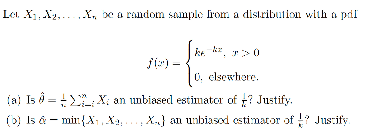 Let X1, X2,..., X, be a random sample from a distribution with a pdf
ke-kx
x > 0
f (x) =
0, elsewhere.
(a) Is ô = E-; X; an unbiased estimator of ? Justify.
i=i
(b) Is â = min{X1, X2,... , Xn} an unbiased estimator of t? Justify.
