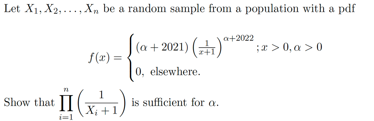 Let X1, X2,..., Xn be a random sample from a population with a pdf
a+2022
(a+ 2021) („)
;x > 0, a > 0
x+1
f (x)
0, elsewhere.
II
n
1
Show that |
is sufficient for a.
X; +1
