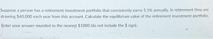 Suppose a person has a retirement investment portfolio that consistently earns 5.1% annually. In retirement they are
drawing $40,000 each year from this account. Calculate the equilibrium value of the retirement investment portfolio.
Enter your answer rounded to the nearest $1000 (do not include the $ sign).
