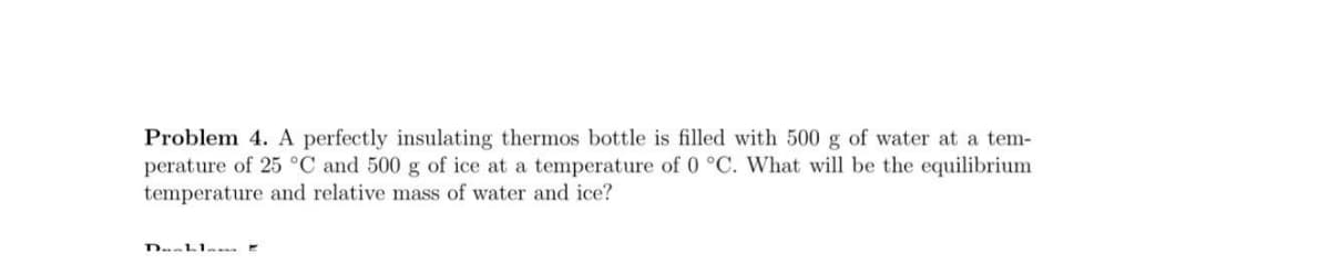 Problem 4. A perfectly insulating thermos bottle is filled with 500 g of water at a tem-
perature of 25 °C and 500 g of ice at a temperature of 0 °C. What will be the equilibrium
temperature and relative mass of water and ice?
