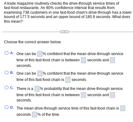 A trade magazine routinely checks the drive-through service times of
fast-food restaurants. An 80% confidence interval that results from
examining 738 customers in one fast-food chain's drive-through has a lower
bound of 177.5 seconds and an upper bound of 180.9 seconds. What does
this mean?
Choose the correct answer below.
O A. One can be % confident that the mean drive-through service
time of this fast-food chain is between seconds and
seconds.
OB. One can be % confident that the mean drive-through service
time of this fast-food chain is seconds.
O C. There is a % probability that the mean drive-through service
time of this fast-food chain is between seconds and
seconds.
O D. The mean drive-through service time of this fast-food chain is
seconds % of the time.