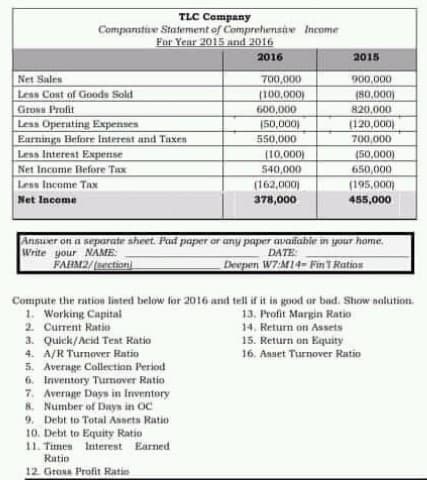 TLC Campany
Companatiie Statement of Comprehensitve Income
For Year 2015 and 2016
2016
2015
Net Sales
700,000
900,000
Less Cont of Goods Sold
(100.000)
600,000
(80.000)
820,000
Gross Profit
Less Operuting Expenses
Earnings Before Interest and Taxen
Less Interest Expense
Net Income Before Tax
Less Income Tax
(50,000)
(120,000)
550,000
700,000
(10,000)
(50,000)
540,000
(162,000)
378,000
650,000
(195.000)
Net Income
455,000
Ansuer on a separate sheet. Pad paper or any paper availabie in your hame.
Write your NAME:
FARM2/uection
DATE
Deepen W7:M14-Fin TRation
Compute the ration linted below for 2016 and tell if it is good or bad. Show solution.
1. Working Capital
2. Current Ratio
13. Profit Margin Ratio
14. Return on Assets
15. Return on Equity
16. Asset Turnover Ratio
3. Quick/Acid Teat Ratio
4. A/R Turnover Ratio
5. Average Collection Period
6. Iniventory Turmover Ratio
7. Average Days in Inventory
8. Number of Days in OC
9. Debt to Total Assets Ratio
10. Debt to Equity Ratio
11. Times Interest Earned
Rutio
12. Gros Profit Ratio
