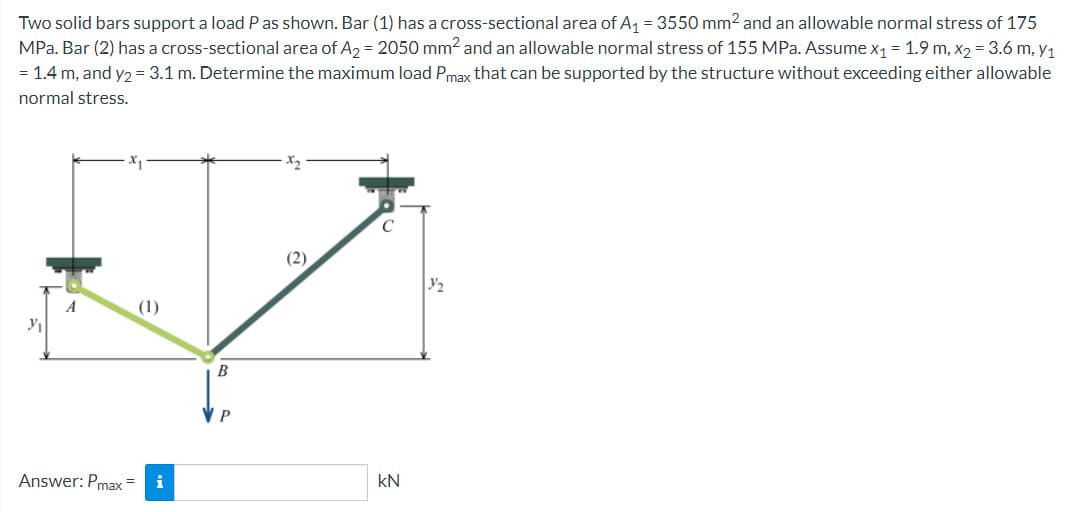 Two solid bars support a load P as shown. Bar (1) has a cross-sectional area of A₁ = 3550 mm² and an allowable normal stress of 175
MPa. Bar (2) has a cross-sectional area of A₂ = 2050 mm² and an allowable normal stress of 155 MPa. Assume x₁ = 1.9 m, x₂ = 3.6 m, y₁
= 1.4 m, and y2 = 3.1 m. Determine the maximum load Pmax that can be supported by the structure without exceeding either allowable
normal stress.
Y₁
Answer: Pmax
(1)
i
B
VP
(2)
C
kN
1/₂