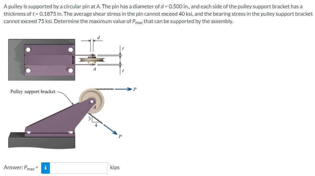 A pulley is supported by a circular pin at A. The pin has a diameter of d = 0.500 in., and each side of the pulley support bracket has a
thickness of t = 0.1875 in. The average shear stress in the pin cannot exceed 40 ksi, and the bearing stress in the pulley support bracket
cannot exceed 75 ksi. Determine the maximum value of Pmax that can be supported by the assembly.
Pulley support bracket
Answer: Pmax=
i
kips