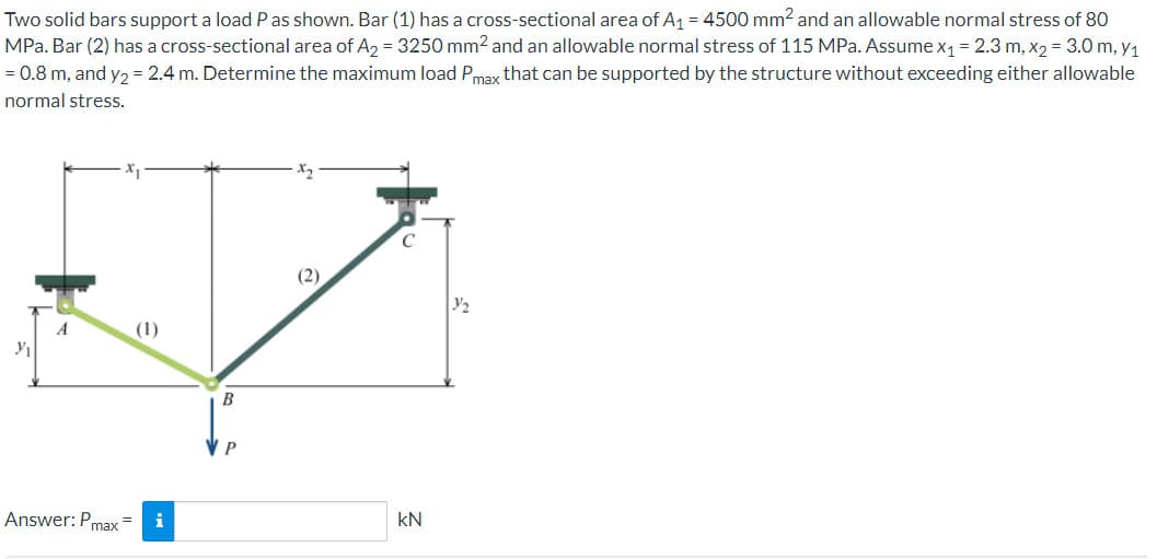 Two solid bars support a load P as shown. Bar (1) has a cross-sectional area of A₁ = 4500 mm² and an allowable normal stress of 80
MPa. Bar (2) has a cross-sectional area of A₂ = 3250 mm² and an allowable normal stress of 115 MPa. Assume x₁ = 2.3 m, x₂ = 3.0 m, y₁
= 0.8 m, and y₂ = 2.4 m. Determine the maximum load Pmax that can be supported by the structure without exceeding either allowable
normal stress.
Y₁
Answer: Pmax=
(1)
i
(2)
kN
Y/₂