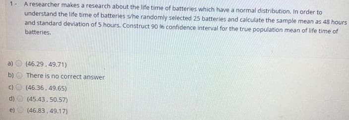 A researcher makes a research about the life time of batteries which have a normal distribution. In order to
understand the life time of batteries s/he randomly selected 25 batteries and calculate the sample mean as 48 hours
and standard deviation of 5 hours. Construct 90 % confidence interval for the true population mean of life time of
1-
batteries.
(46.29, 49.71)
b)
There is no correct answer
(46.36, 49.65)
d)
(45.43, 50.57)
e)
(46.83, 49.17)
