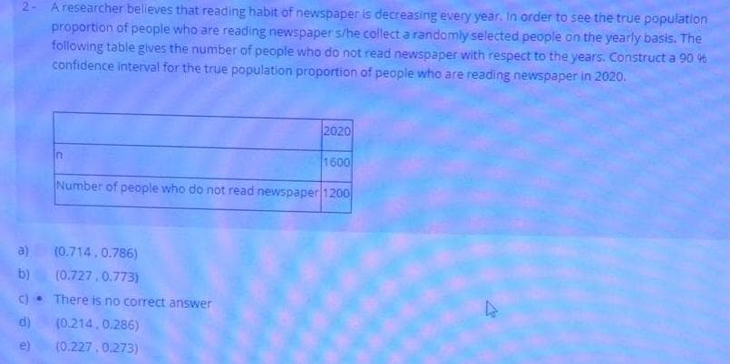 2- A researcher believes that reading habit of newspaper is decreasing every year. In order to see the true population
proportion of people who are reading newspaper s/he collect a randomly selected people on the yearly basis. The
following table gives the number of people who do not read newspaper with respect to the years. Construct a 90 9%
confidence interval for the true population proportion of people who are reading newspaper in 2020.
2020
1600
Number of people who do not read newspaper 1200
a)
(0.714.0.786)
b)
(0.727.0.773)
C)• There is no correct answer
d)
(0.214, 0.286)
e)
(0.227,0.273)
