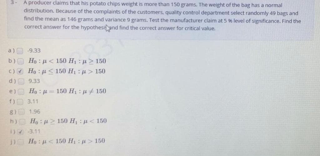 3- A producer claims that his potato chips weight is more than 150 grams. The weight of the bag has a normal
distribution. Because of the complaints of the customers, quality control department select randomly 49 bags and
find the mean as 146 grams and variance 9 grams. Test the manufacturer claim at 5 96 level of significance. Find the
correct answer for the hypothesiand find the correct answer for critical value.
a)
-9.33
b) Ho : u < 150 H1 : u> 150
c) Ho <150 H1: u> 150
d) 9.33
e) Ho: = 150 H1: u 150
f) 3.11
8) 1.96
h) Ho: u> 150 H u< 150
1)73.11
D Ho: u< 150 H1: p> 150
