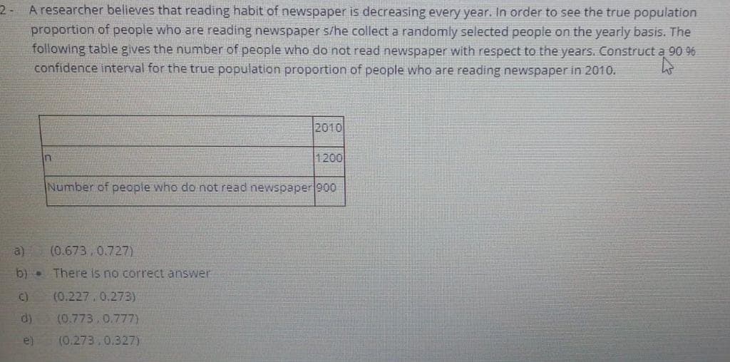 2- A researcher believes that reading habit of newspaper is decreasing every year. In order to see the true population
proportion of people who are reading newspaper s/he collect a randomly selected people on the yearly basis. The
following table gives the number of people who do not read newspaper with respect to the years. Construct a 90 96
confidence interval for the true population proportion of people who are reading newspaper in 2010.
2010
1200
Number of people who do not read newspaper 900
a)
(0.673,0.727)
b). There is no correct answer
C)
(0.227.0.273)
d)
(0.773.0.777)
e)
(0.273,0.327)
