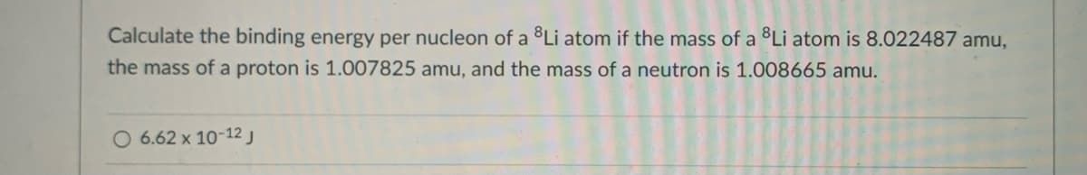 Calculate the binding energy per nucleon of a Li atom if the mass of a Li atom is 8.022487 amu,
the mass of a proton is 1.007825 amu, and the mass of a neutron is 1.008665 amu.
O 6.62 x 10-12 j
