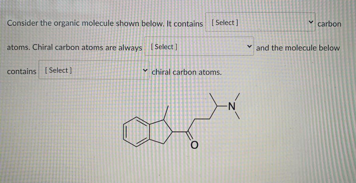 Consider the organic molecule shown below. It contains [ Select ]
v carbon
atoms. Chiral carbon atoms are always [ Select ]
and the molecule below
contains [Select ]
v chiral carbon atoms.
N-

