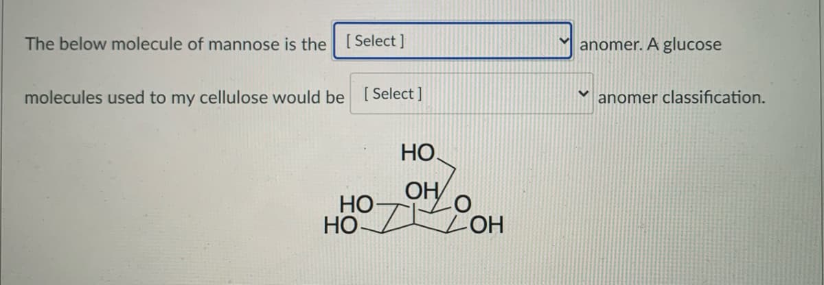 The below molecule of mannose is the [Select ]
anomer. A glucose
molecules used to my cellulose would be [ Select ]
anomer classification.
НО.
HO-
OH
НО
HOT
